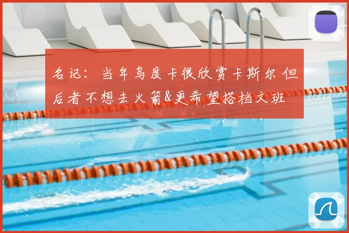 名记：当年乌度卡很欣赏卡斯尔 但后者不想去火箭&更希望搭档文班