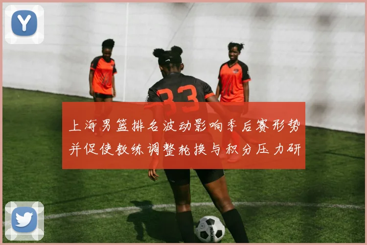 上海男篮排名波动影响季后赛形势并促使教练调整轮换与积分压力研判