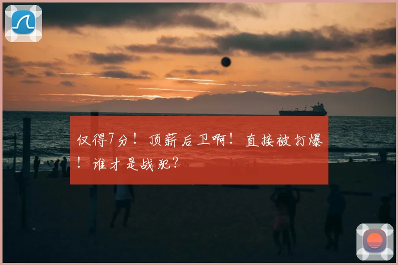 仅得7分！顶薪后卫啊！直接被打爆！谁才是战犯？