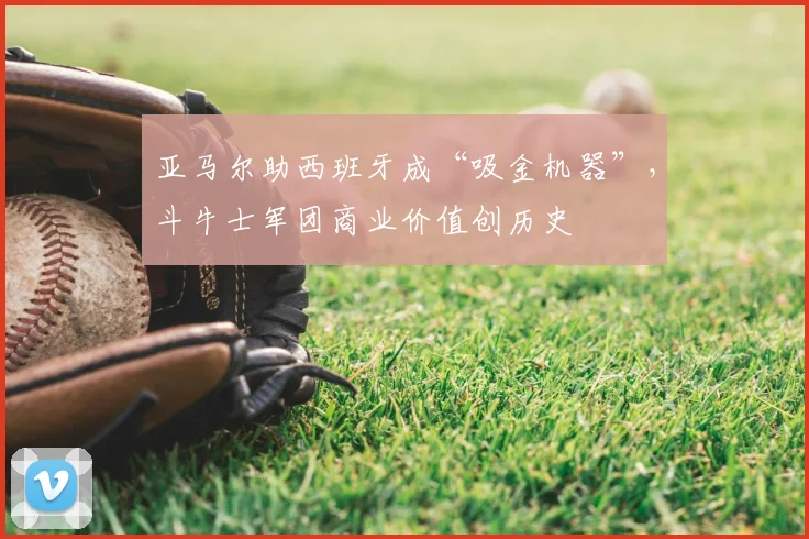 亚马尔助西班牙成“吸金机器”，斗牛士军团商业价值创历史