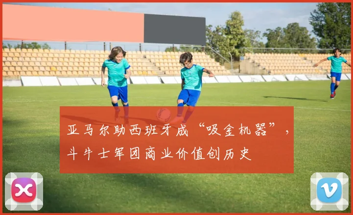 亚马尔助西班牙成“吸金机器”，斗牛士军团商业价值创历史