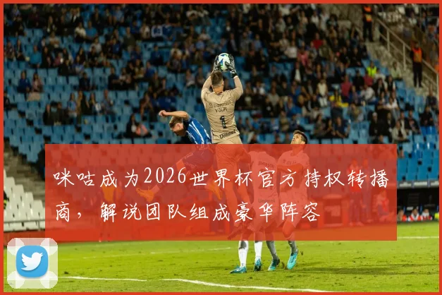 咪咕成为2026世界杯官方持权转播商,解说团队组成豪华阵容