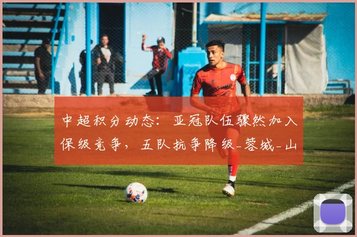 中超积分动态：亚冠队伍骤然加入保级竞争，五队抗争降级_蓉城_山东泰山_国安